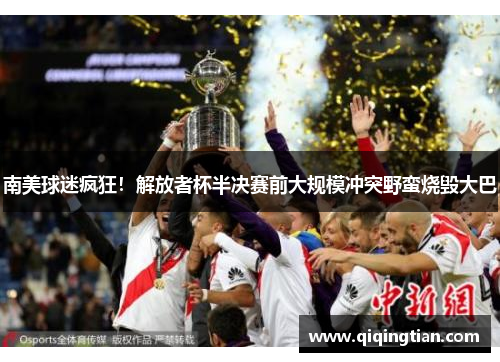 南美球迷疯狂！解放者杯半决赛前大规模冲突野蛮烧毁大巴